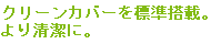 クリーンカバーを標準搭載。より清潔にご使用いただけます。